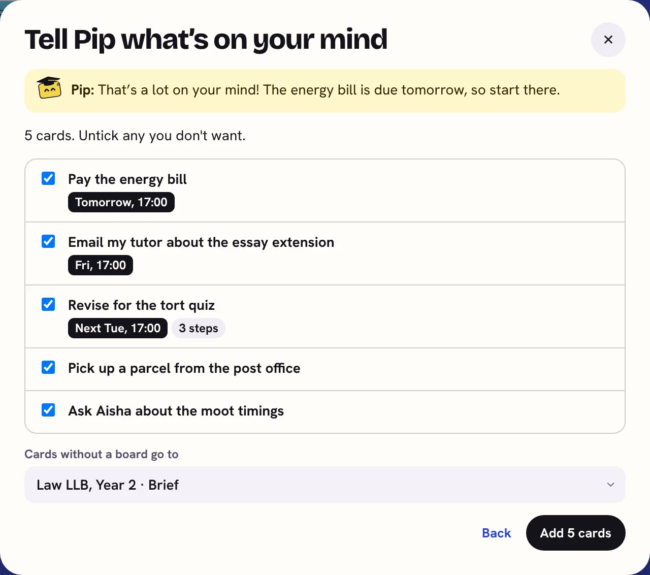 Pip's Tell Pip what's on your mind window. Pip says: That's a lot on your mind! The energy bill is due tomorrow, so start there. Below are 5 cards, each ticked: Pay the energy bill (tomorrow, 17:00), Email my tutor about the essay extension (Friday), Revise for the tort quiz (next Tuesday, 3 steps), Pick up a parcel, and Ask Aisha about the moot timings. An Add 5 cards button.